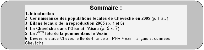Rectangle  coins arrondis: Sommaire :
1- Introduction
2- Connaissance des populations locales de Chevche en 2005 (p. 1  3)
3- Bilans locaux de la reproduction 2005 (p. 4 et 5)
4- La Chevche dans lOise et lAisne (p. 6 et 7)
5- La 7me fte de la pomme dans le Vexin
6- Divers,  tude Chevche Ile-de-France  ; PNR Vexin franais et donnes Chevche
